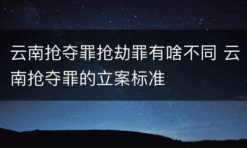 云南抢夺罪抢劫罪有啥不同 云南抢夺罪的立案标准