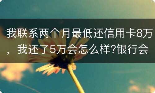 我联系两个月最低还信用卡8万，我还了5万会怎么样?银行会对我起诉吗，