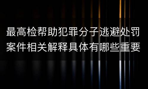 最高检帮助犯罪分子逃避处罚案件相关解释具体有哪些重要内容