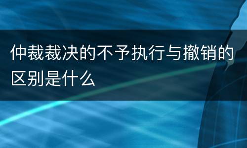 仲裁裁决的不予执行与撤销的区别是什么