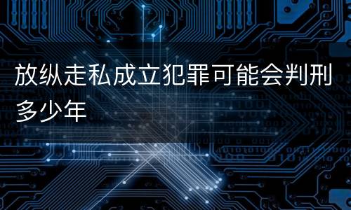 放纵走私成立犯罪可能会判刑多少年