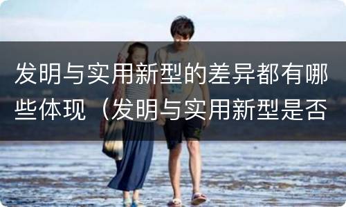 发明与实用新型的差异都有哪些体现（发明与实用新型是否具有实用性）
