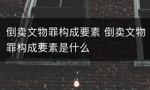 倒卖文物罪构成要素 倒卖文物罪构成要素是什么