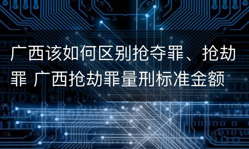 广西该如何区别抢夺罪、抢劫罪 广西抢劫罪量刑标准金额