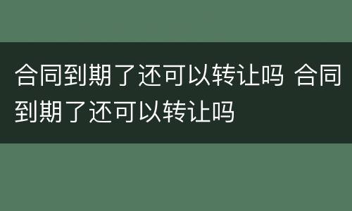 合同到期了还可以转让吗 合同到期了还可以转让吗