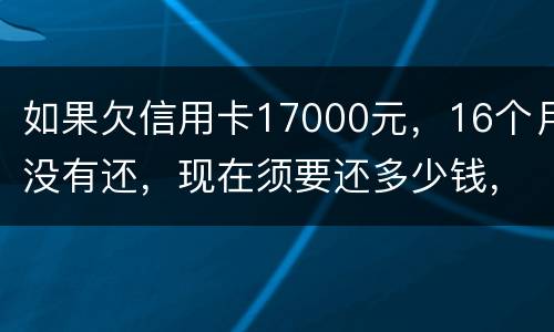 如果欠信用卡17000元，16个月没有还，现在须要还多少钱，