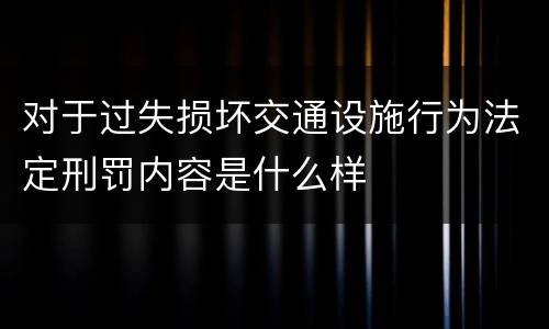 对于过失损坏交通设施行为法定刑罚内容是什么样
