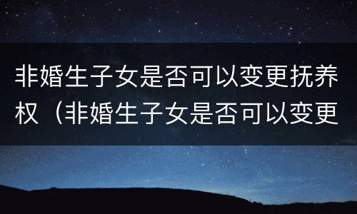 非婚生子女是否可以变更抚养权（非婚生子女是否可以变更抚养权的条件）
