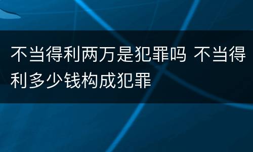 不当得利两万是犯罪吗 不当得利多少钱构成犯罪