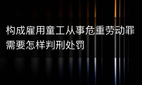 构成雇用童工从事危重劳动罪需要怎样判刑处罚