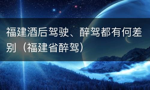福建酒后驾驶、醉驾都有何差别（福建省醉驾）
