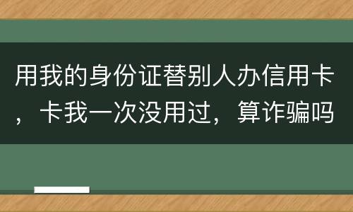 用我的身份证替别人办信用卡，卡我一次没用过，算诈骗吗
