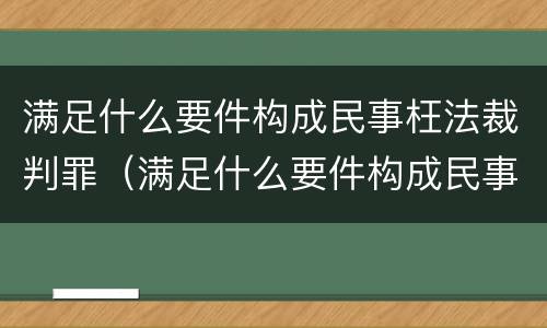满足什么要件构成民事枉法裁判罪（满足什么要件构成民事枉法裁判罪）