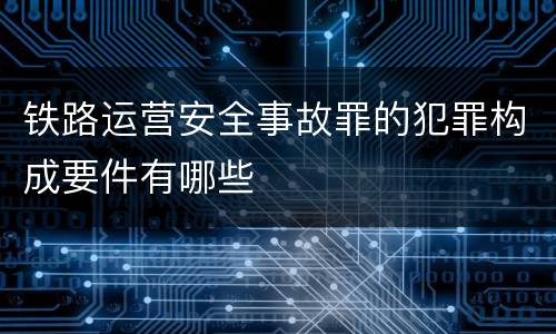铁路运营安全事故罪的犯罪构成要件有哪些