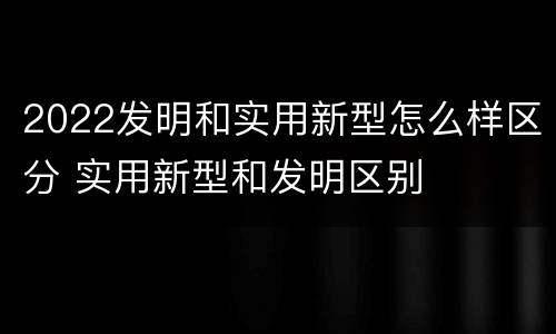 2022发明和实用新型怎么样区分 实用新型和发明区别
