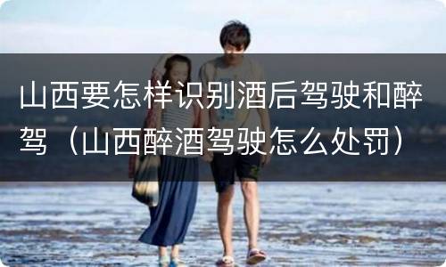 山西要怎样识别酒后驾驶和醉驾（山西醉酒驾驶怎么处罚）