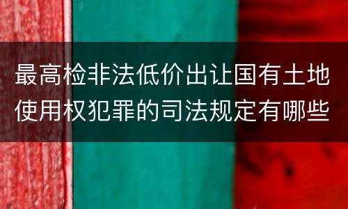 最高检非法低价出让国有土地使用权犯罪的司法规定有哪些主要内容