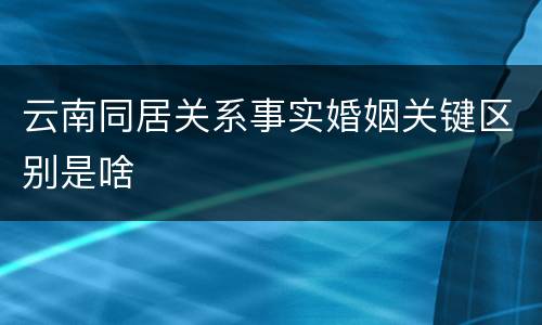云南同居关系事实婚姻关键区别是啥