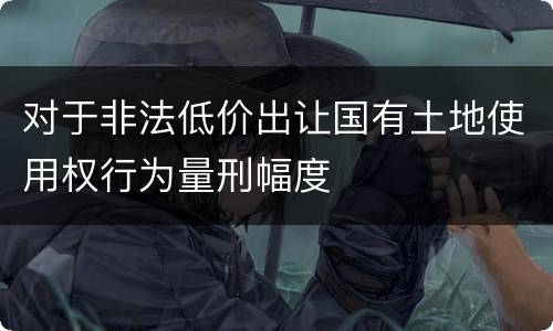 对于非法低价出让国有土地使用权行为量刑幅度