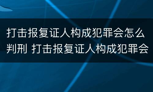 打击报复证人构成犯罪会怎么判刑 打击报复证人构成犯罪会怎么判刑呢
