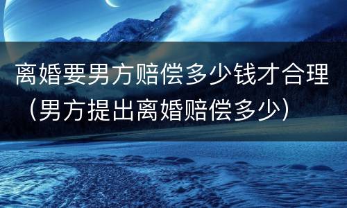 离婚要男方赔偿多少钱才合理（男方提出离婚赔偿多少）