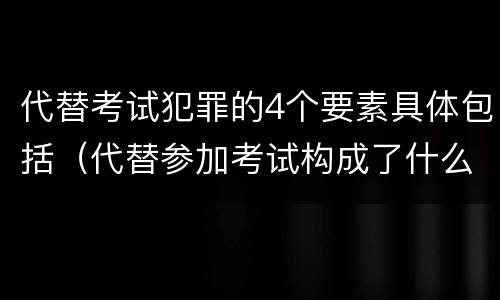 代替考试犯罪的4个要素具体包括（代替参加考试构成了什么犯罪）