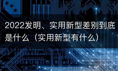 2022发明、实用新型差别到底是什么（实用新型有什么）