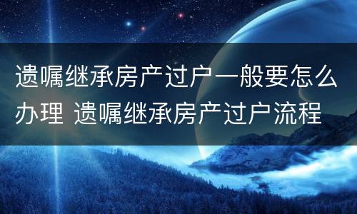 遗嘱继承房产过户一般要怎么办理 遗嘱继承房产过户流程