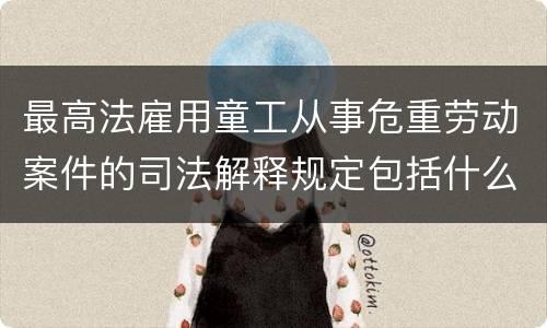 最高法雇用童工从事危重劳动案件的司法解释规定包括什么重要内容