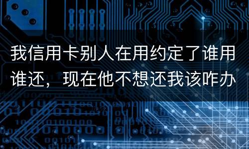 我信用卡别人在用约定了谁用谁还，现在他不想还我该咋办