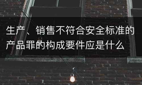 生产、销售不符合安全标准的产品罪的构成要件应是什么