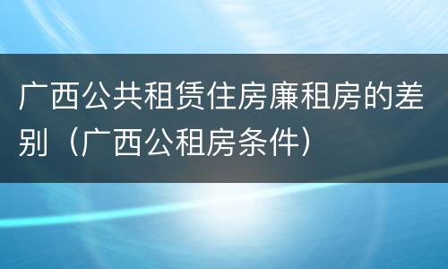 广西公共租赁住房廉租房的差别（广西公租房条件）