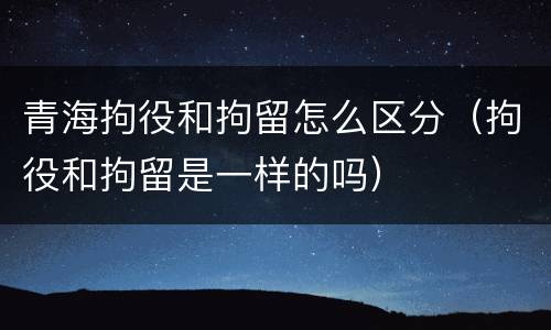 青海拘役和拘留怎么区分（拘役和拘留是一样的吗）