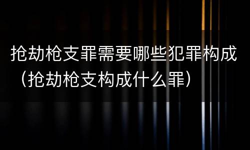 抢劫枪支罪需要哪些犯罪构成（抢劫枪支构成什么罪）