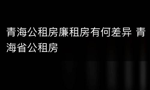 青海公租房廉租房有何差异 青海省公租房