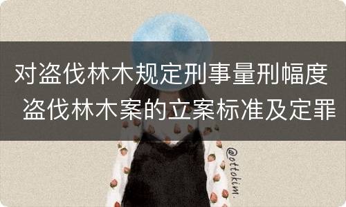对盗伐林木规定刑事量刑幅度 盗伐林木案的立案标准及定罪与量刑
