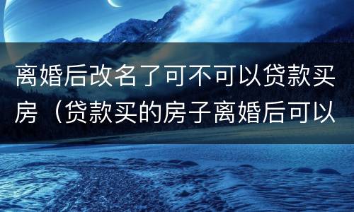 离婚后改名了可不可以贷款买房（贷款买的房子离婚后可以改名字吗）