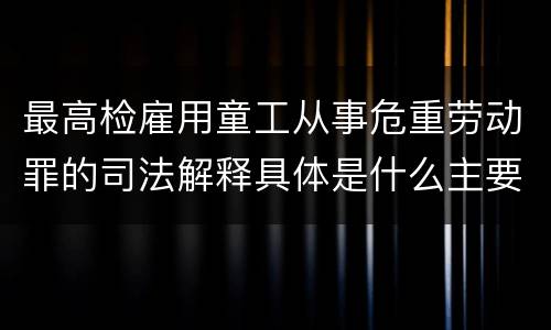 最高检雇用童工从事危重劳动罪的司法解释具体是什么主要内容