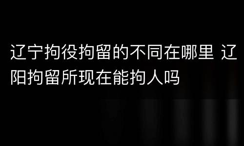 辽宁拘役拘留的不同在哪里 辽阳拘留所现在能拘人吗