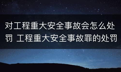 对工程重大安全事故会怎么处罚 工程重大安全事故罪的处罚