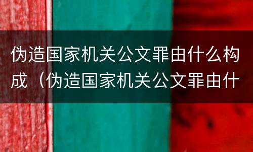 伪造国家机关公文罪由什么构成（伪造国家机关公文罪由什么构成的）