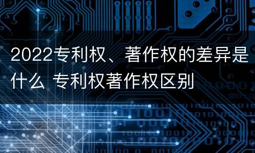 2022专利权、著作权的差异是什么 专利权著作权区别