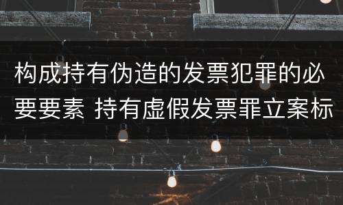 构成持有伪造的发票犯罪的必要要素 持有虚假发票罪立案标准