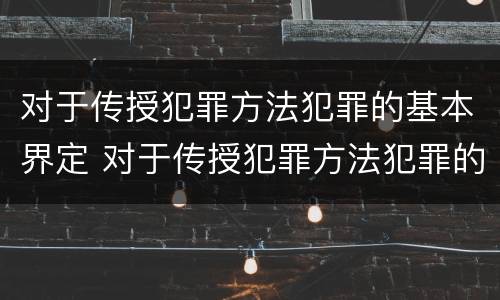 对于传授犯罪方法犯罪的基本界定 对于传授犯罪方法犯罪的基本界定是