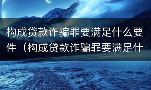 构成贷款诈骗罪要满足什么要件（构成贷款诈骗罪要满足什么要件的条件）