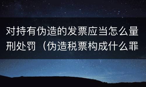 对持有伪造的发票应当怎么量刑处罚（伪造税票构成什么罪）