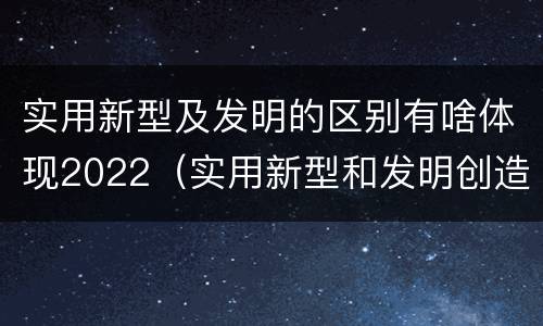 实用新型及发明的区别有啥体现2022（实用新型和发明创造）