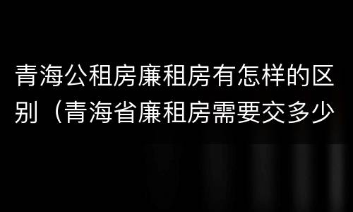 青海公租房廉租房有怎样的区别（青海省廉租房需要交多少钱）