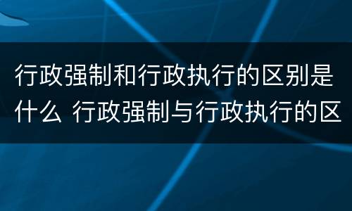 行政强制和行政执行的区别是什么 行政强制与行政执行的区别