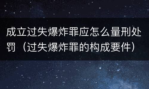 成立过失爆炸罪应怎么量刑处罚（过失爆炸罪的构成要件）